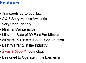 Features • Transports up to 500 lbs. • 2 & 3 Story Models Available • Very User Friendly • Minimal Maintenance • Lifts at a Rate of 30 Feet Per Minute • All Alum. & Stainless Steel Construction • Best Warranty in the Industry • Smart StopTM Technology • Designed to Operate in the Elements